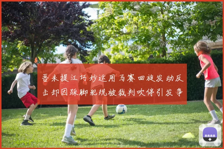 吾米提江巧妙运用马赛回旋发动反击却因踩脚犯规被裁判吹停引发争议