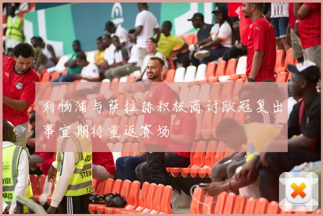 利物浦与萨拉赫积极商讨欧冠复出事宜期待重返赛场