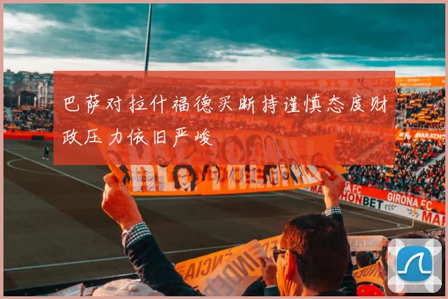 巴萨对拉什福德买断持谨慎态度财政压力依旧严峻