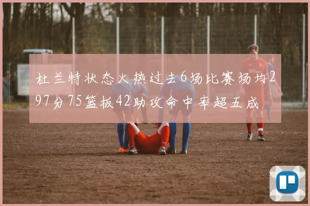 杜兰特状态火热过去6场比赛场均297分75篮板42助攻命中率超五成