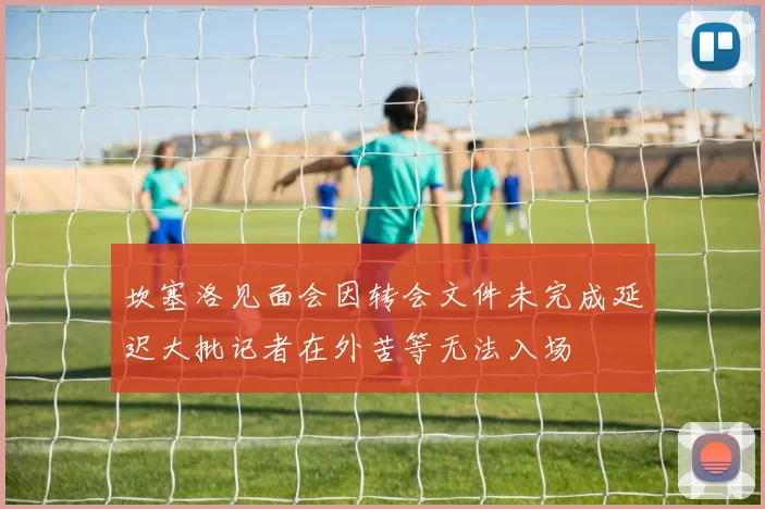 坎塞洛见面会因转会文件未完成延迟大批记者在外苦等无法入场