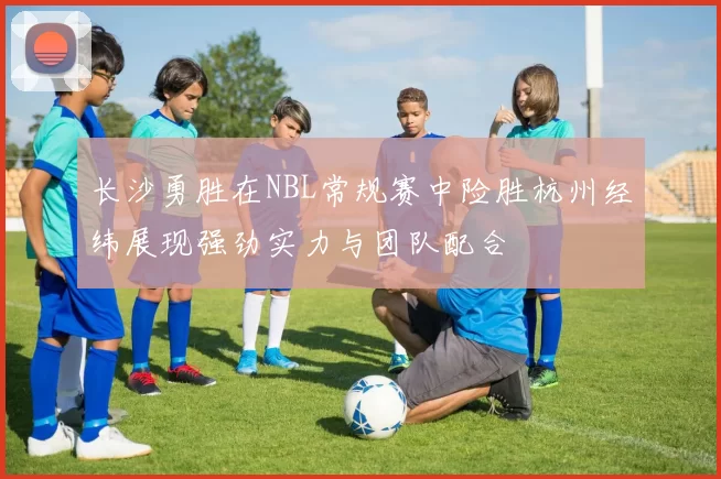 长沙勇胜在NBL常规赛中险胜杭州经纬展现强劲实力与团队配合
