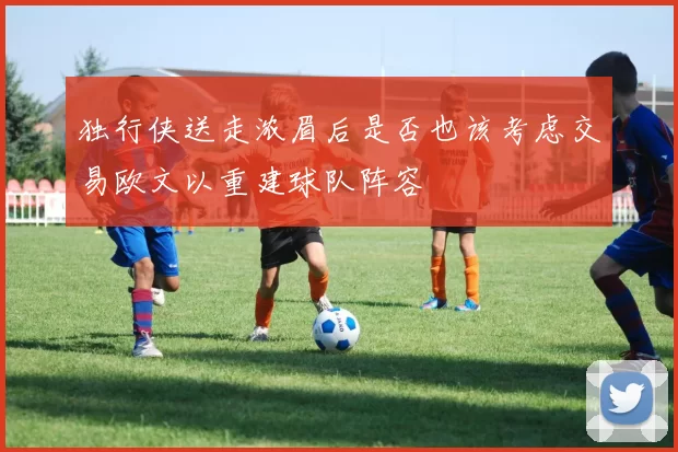 独行侠送走浓眉后是否也该考虑交易欧文以重建球队阵容